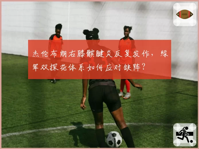 杰伦布朗右膝髌腱炎反复发作，绿军双探花体系如何应对缺阵？