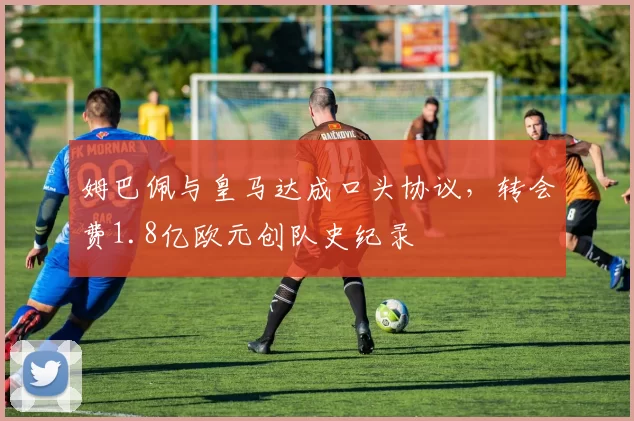 姆巴佩与皇马达成口头协议,转会费1.8亿欧元创队史纪录