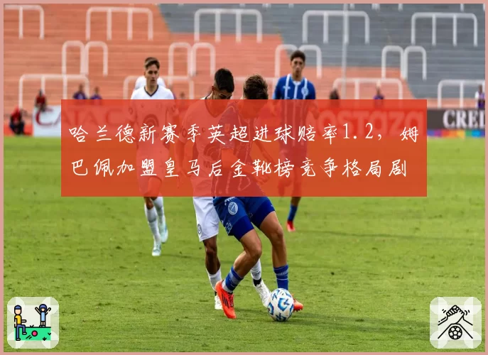 哈兰德新赛季英超进球赔率1.2,姆巴佩加盟皇马后金靴榜竞争格局剧变