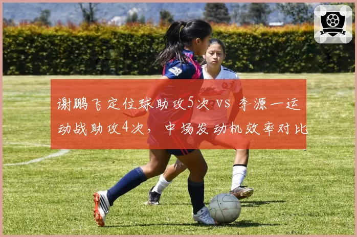 谢鹏飞定位球助攻5次 vs 李源一运动战助攻4次，中场发动机效率对比