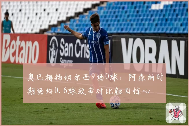 奥巴梅扬切尔西9场0球,阿森纳时期场均0.6球效率对比触目惊心