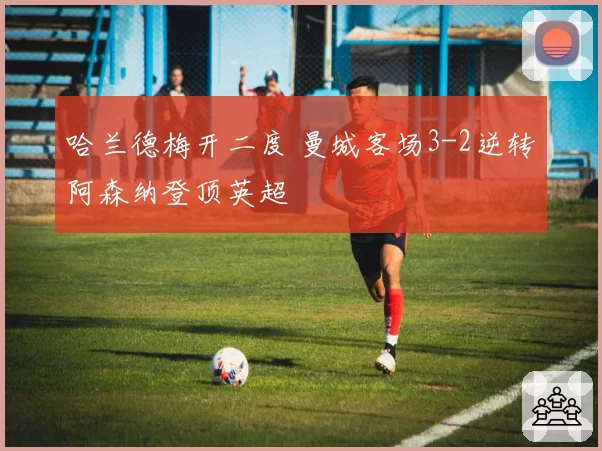 哈兰德梅开二度 曼城客场3-2逆转阿森纳登顶英超