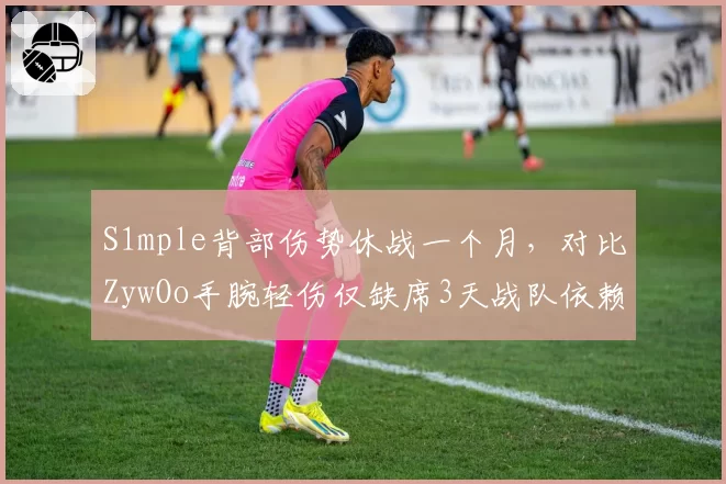 S1mple背部伤势休战一个月，对比ZywOo手腕轻伤仅缺席3天战队依赖度对比