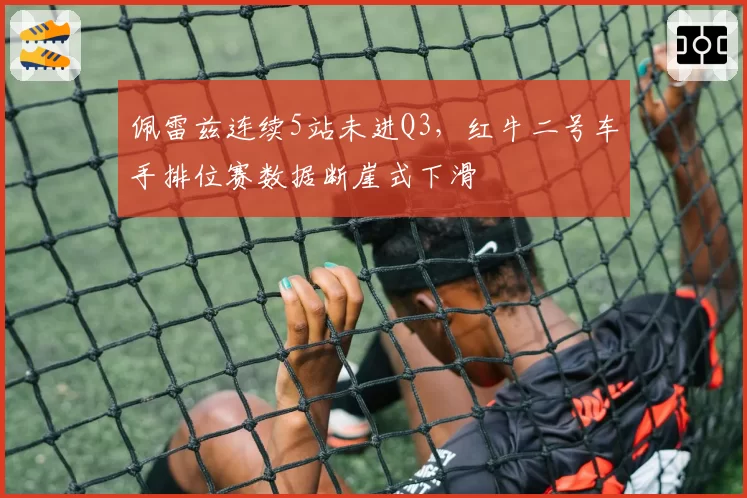 佩雷兹连续5站未进Q3，红牛二号车手排位赛数据断崖式下滑