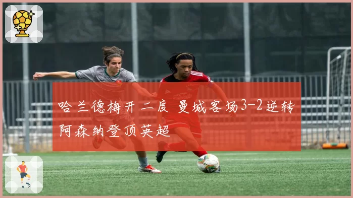 哈兰德梅开二度 曼城客场3-2逆转阿森纳登顶英超