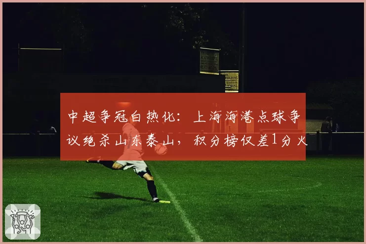 中超争冠白热化：上海海港点球争议绝杀山东泰山，积分榜仅差1分火药味升级