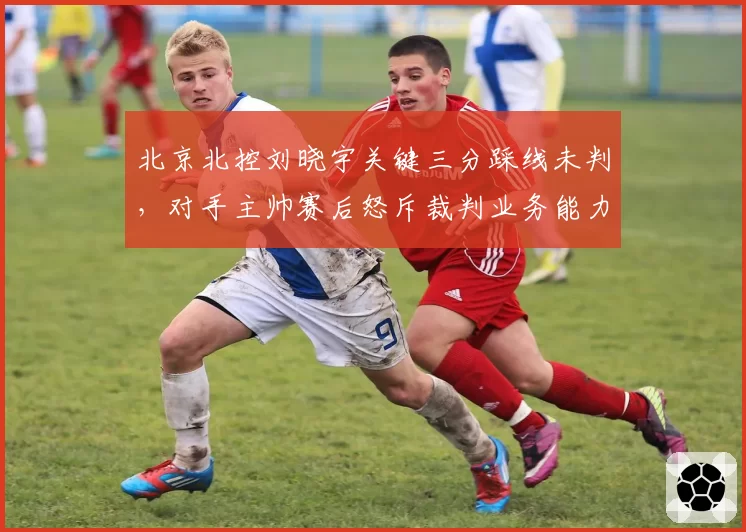 北京北控刘晓宇关键三分踩线未判,对手主帅赛后怒斥裁判业务能力堪忧
