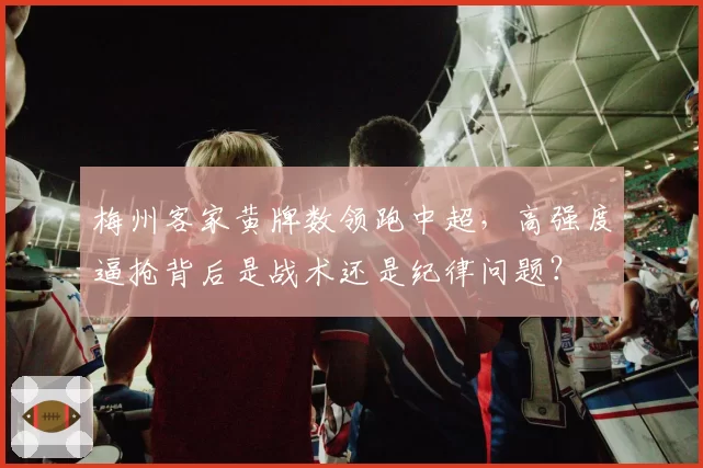 梅州客家黄牌数领跑中超，高强度逼抢背后是战术还是纪律问题？