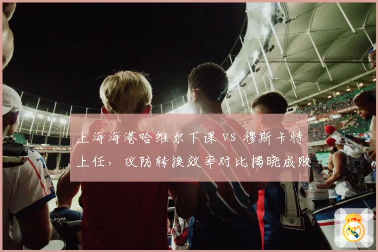 上海海港哈维尔下课 vs 穆斯卡特上任，攻防转换效率对比揭晓成败
