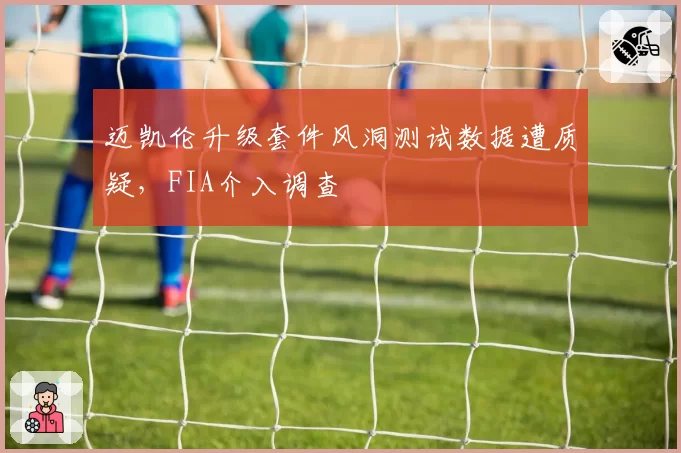 迈凯伦升级套件风洞测试数据遭质疑，FIA介入调查