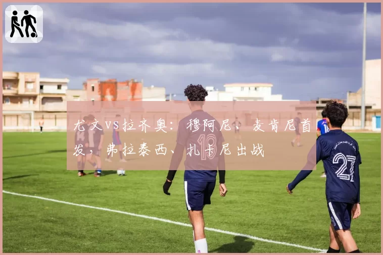 尤文vs拉齐奥：穆阿尼、麦肯尼首发，弗拉泰西、扎卡尼出战