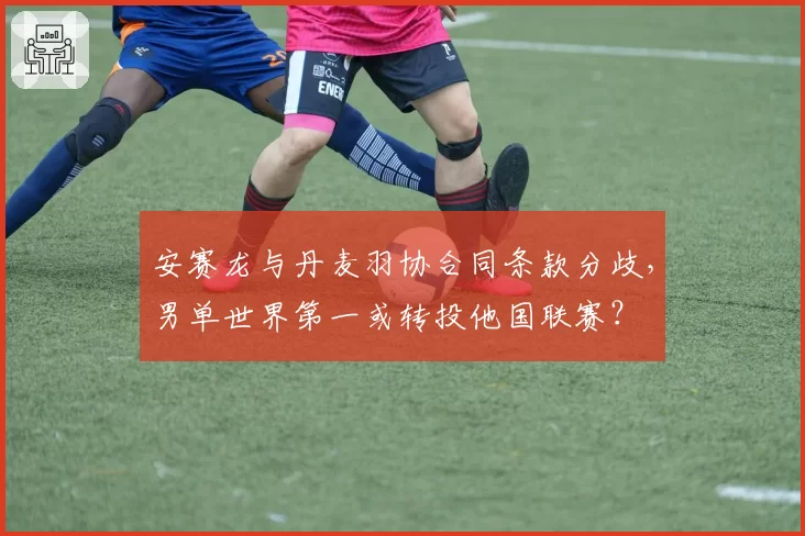 安赛龙与丹麦羽协合同条款分歧，男单世界第一或转投他国联赛？