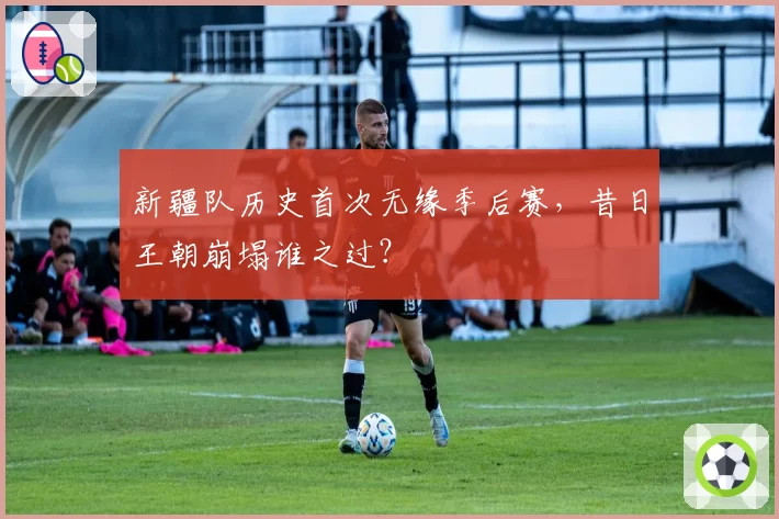 新疆队历史首次无缘季后赛,昔日王朝崩塌谁之过?