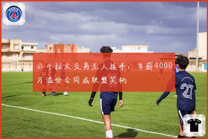 公牛拉文交易无人接手，年薪4000万溢价合同成联盟笑柄