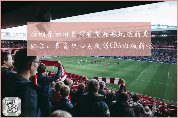 杨瀚森场均盖帽有望超越姚明新秀纪录，青岛核心或改写CBA内线新标杆