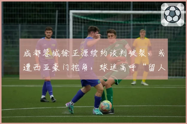 成都蓉城徐正源续约谈判破裂,或遭西亚豪门挖角,球迷高呼“留人”