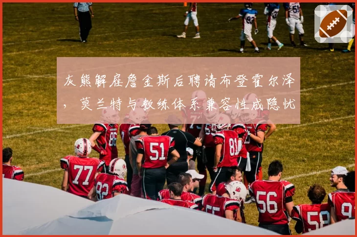 灰熊解雇詹金斯后聘请布登霍尔泽，莫兰特与教练体系兼容性成隐忧