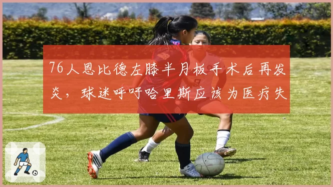 76人恩比德左膝半月板手术后再发炎，球迷呼吁哈里斯应该为医疗失误负责