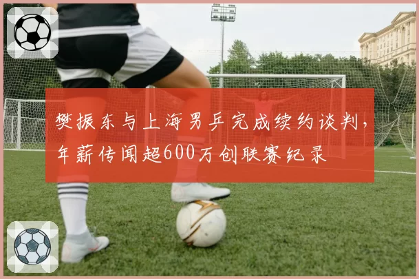 樊振东与上海男乒完成续约谈判，年薪传闻超600万创联赛纪录
