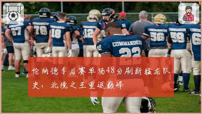 伦纳德季后赛单场48分刷新猛龙队史，北境之王重返巅峰