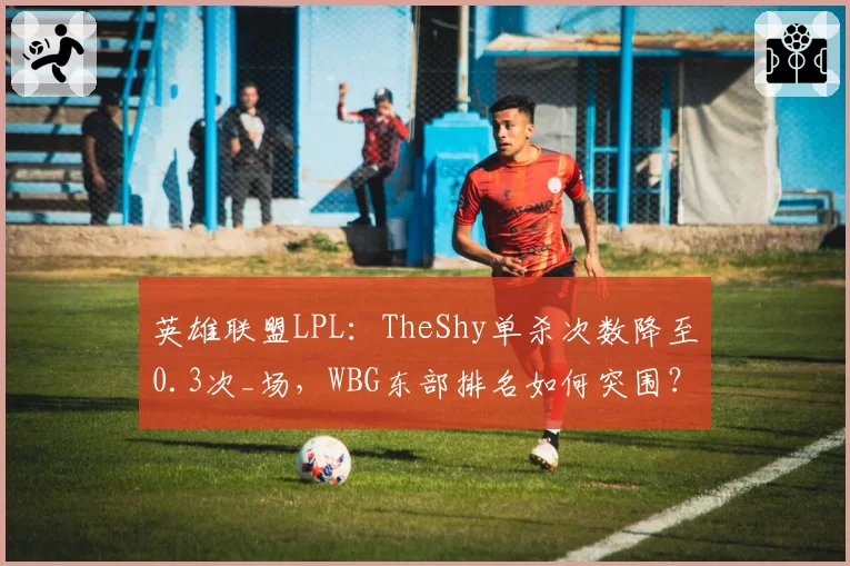 英雄联盟LPL：TheShy单杀次数降至0.3次_场，WBG东部排名如何突围？