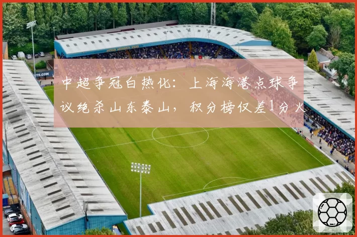 中超争冠白热化：上海海港点球争议绝杀山东泰山，积分榜仅差1分火药味升级