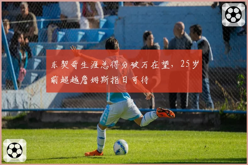 东契奇生涯总得分破万在望，25岁前超越詹姆斯指日可待