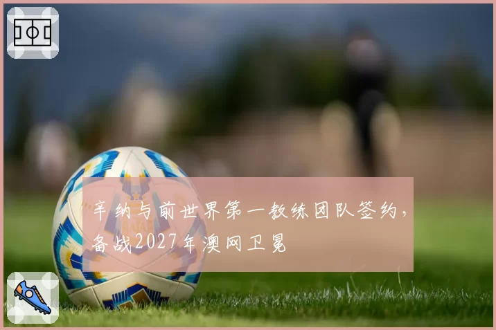 辛纳与前世界第一教练团队签约，备战2027年澳网卫冕