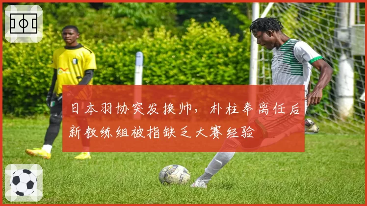 日本羽协突发换帅，朴柱奉离任后新教练组被指缺乏大赛经验