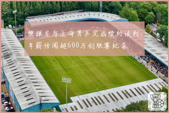 樊振东与上海男乒完成续约谈判，年薪传闻超600万创联赛纪录