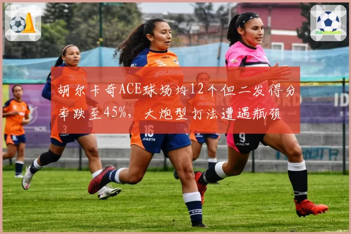 胡尔卡奇ACE球场均12个但二发得分率跌至45%，大炮型打法遭遇瓶颈