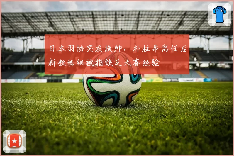 日本羽协突发换帅，朴柱奉离任后新教练组被指缺乏大赛经验