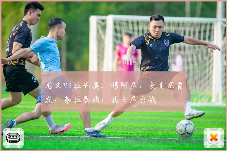 尤文vs拉齐奥：穆阿尼、麦肯尼首发，弗拉泰西、扎卡尼出战