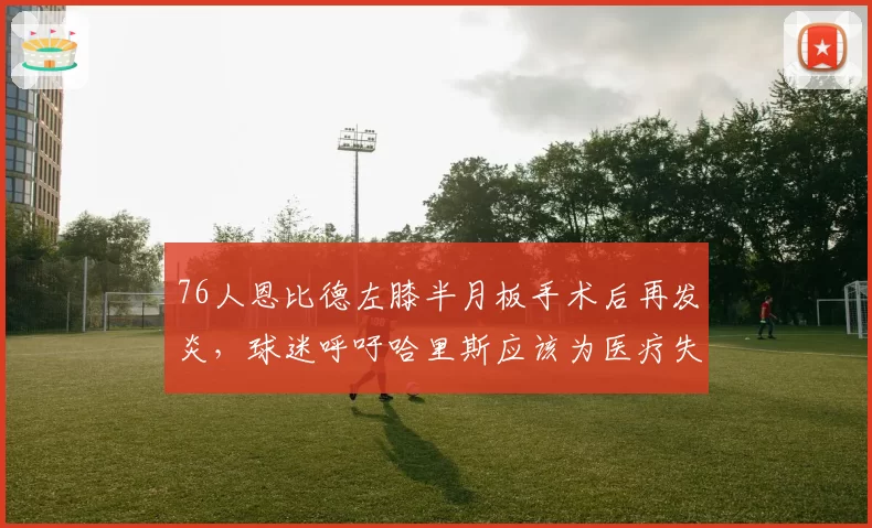 76人恩比德左膝半月板手术后再发炎,球迷呼吁哈里斯应该为医疗失误负责