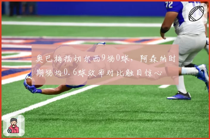 奥巴梅扬切尔西9场0球,阿森纳时期场均0.6球效率对比触目惊心