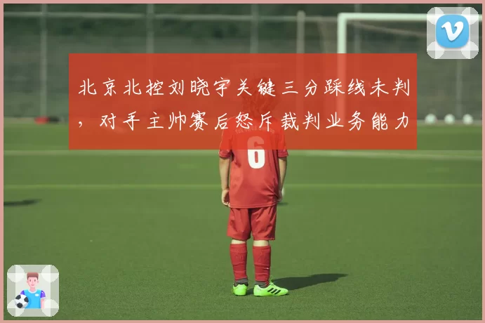 北京北控刘晓宇关键三分踩线未判，对手主帅赛后怒斥裁判业务能力堪忧