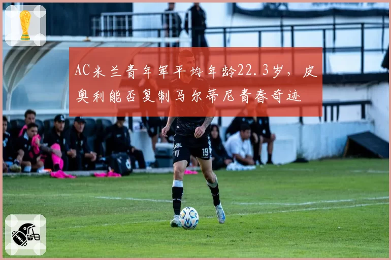 AC米兰青年军平均年龄22.3岁,皮奥利能否复制马尔蒂尼青春奇迹