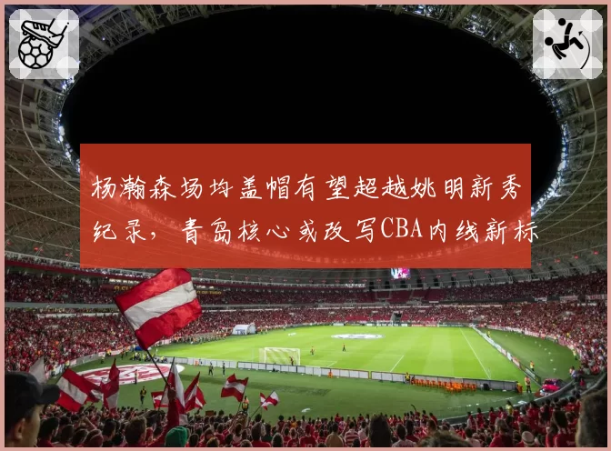 杨瀚森场均盖帽有望超越姚明新秀纪录,青岛核心或改写CBA内线新标杆