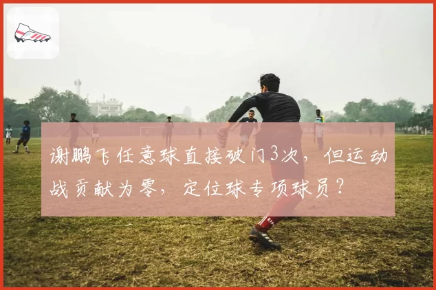 谢鹏飞任意球直接破门3次,但运动战贡献为零,定位球专项球员?