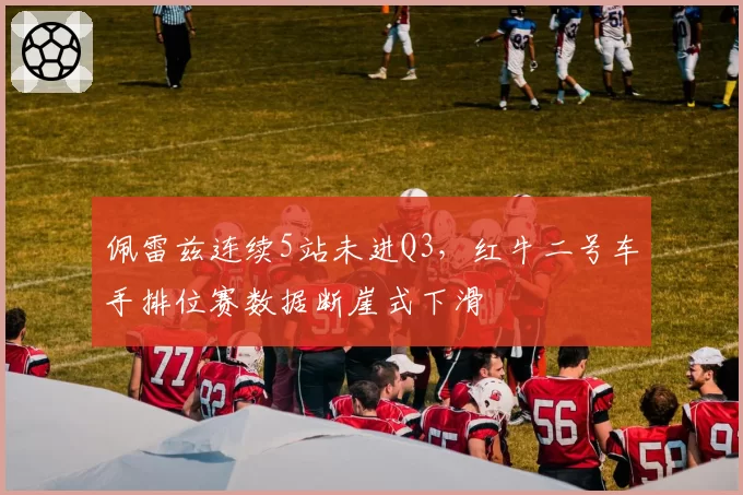 佩雷兹连续5站未进Q3，红牛二号车手排位赛数据断崖式下滑