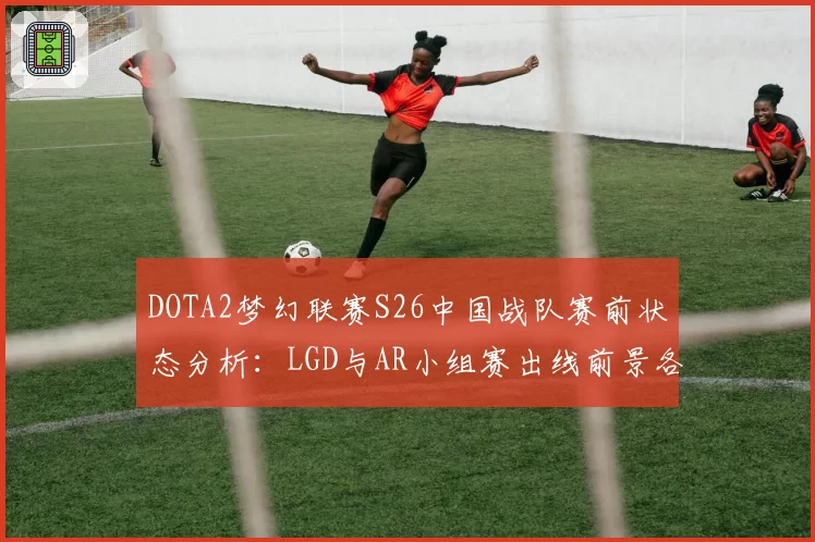 DOTA2梦幻联赛S26中国战队赛前状态分析:LGD与AR小组赛出线前景各异
