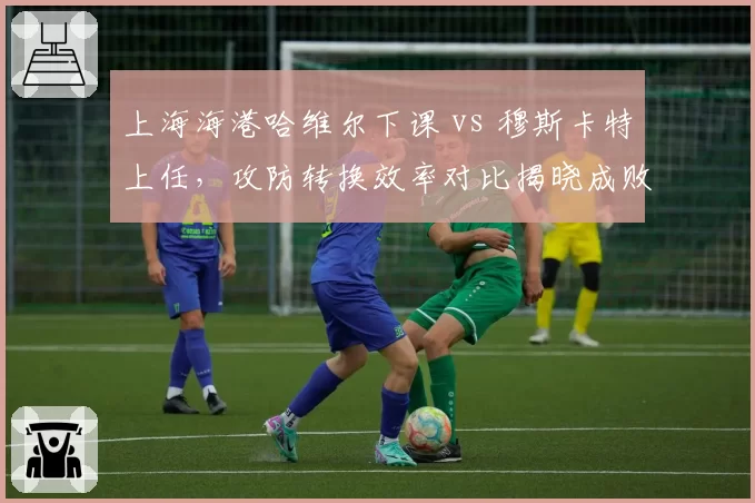 上海海港哈维尔下课 vs 穆斯卡特上任,攻防转换效率对比揭晓成败